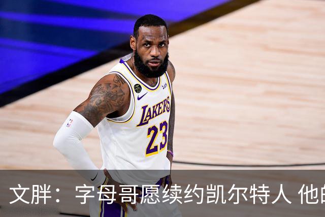 文胖：字母哥愿续约凯尔特人 他的经纪人参与交易让绿军感到不安