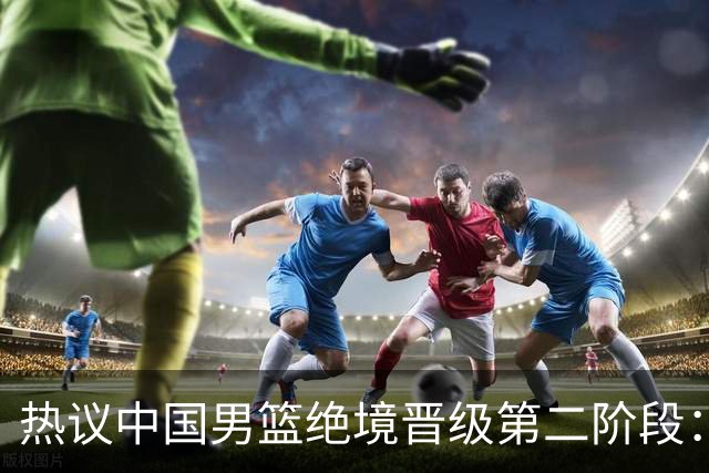 热议中国男篮绝境晋级第二阶段：李弘权生涯最佳一战获盛赞