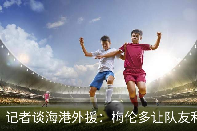 记者谈海港外援：梅伦多让队友和整体受益，伤愈的克劳德强硬干脆